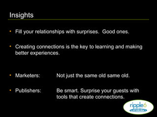 Insights Fill your relationships with surprises.  Good ones. Creating connections is the key to learning and making better experiences. Marketers:   Not just the same old same old. Publishers: Be smart. Surprise your guests with  tools that create connections. 