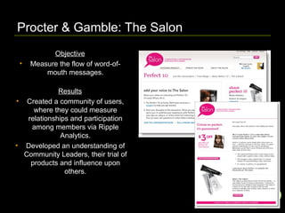 Procter & Gamble: The Salon  Objective Measure the flow of word-of-mouth messages. Results Created a community of users, where they could measure relationships and participation among members via Ripple Analytics. Developed an understanding of Community Leaders, their trial of products and influence upon others. 