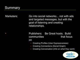 Summary Marketers: Go into social networks... not with ads and targeted messages, but with the goal of listening and creating relationships. Publishers: Be Great hosts.  Build communities  that focus on Creating Profiles (User Expressiveness) Creating Connections (Social Graph) Creating Conversation (Info on what they want) 