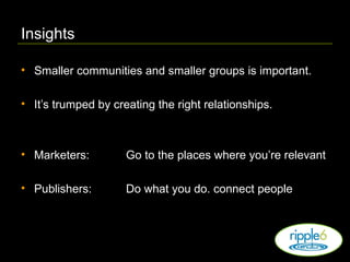 Insights Smaller communities and smaller groups is important. It’s trumped by creating the right relationships. Marketers:   Go to the places where you’re relevant Publishers: Do what you do. connect people 