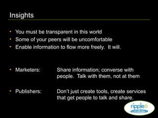 Insights You must be transparent in this world Some of your peers will be uncomfortable Enable information to flow more freely.  It will. Marketers:   Share information; converse with  people.  Talk with them, not at them Publishers: Don’t just create tools, create services  that get people to talk and share. 