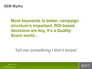 SEM Myths



            More keywords is better, campaign
            structure’s important, ROI-based
            decisions are key, it’s a Quality
            Score world...


                      Tell me something I don’t know!


2     October 25, 2011

© 2008 Omniture Inc
 