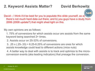 2. Keyword Assists Matter?                        David Berkowitz

David – I think it’d be best for you to populate this slide yourself, as a)
 there’s not much hard data out there; and b) you guys have a study from
 2006 (2008 update?) that might shed light on this.

My own opinions are as follows:
 1. 75% of conversions for which assists occur are assists from the same
 keyword being searched 2+ times.
  2. Assists occur on 25-33% of conversions.
  3. .25 x (.25-.33) = 6.25-8.25% of conversions are ones for which
 assists knowledge could lead to different actions (mice nuts)
  4. A better way to deal with assists is to track and optimize to the micro-
 conversion events (aka leading indicators) that presage the conversion.



7     October 25, 2011

© 2008 Omniture Inc
 