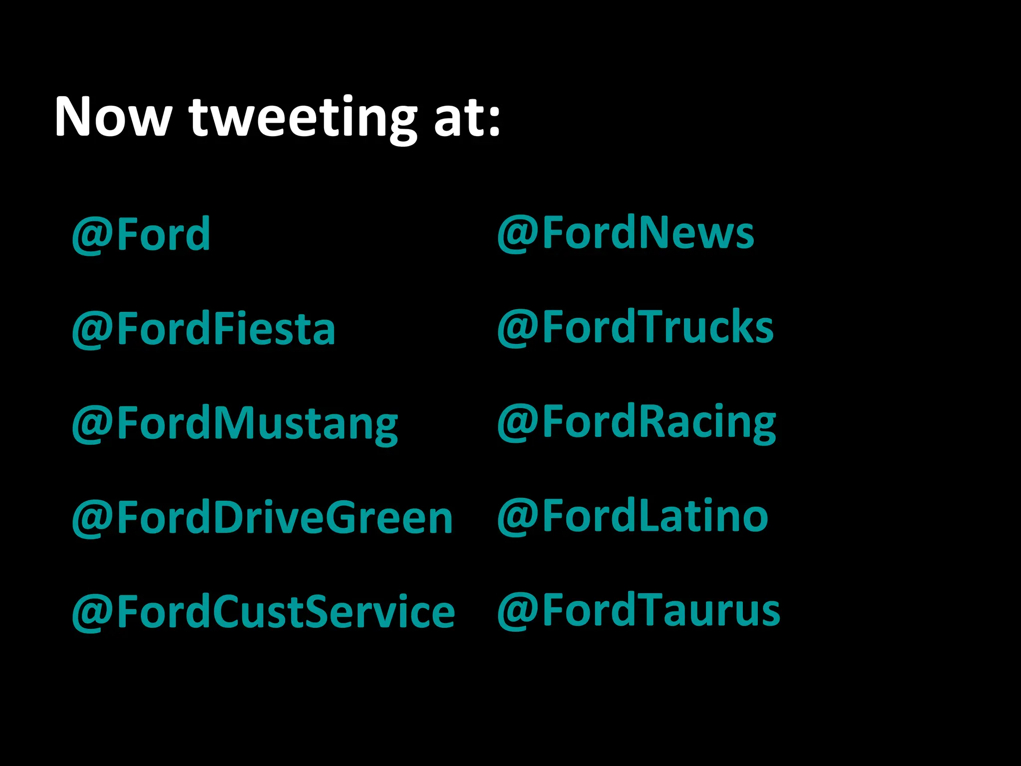 Now tweeting at: @Ford @ FordFiesta @ FordMustang @ FordDriveGreen @ FordCustService @ FordNews @ FordTrucks @ FordRacing @ FordLatino @ FordTaurus 