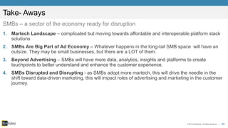 27© 2015 BIA/Kelsey. All Rights Reserved. |
Take- Aways
SMBs – a sector of the economy ready for disruption
1. Martech Landscape – complicated but moving towards affordable and interoperable platform stack
solutions
2. SMBs Are Big Part of Ad Economy – Whatever happens in the long-tail SMB space will have an
outsize. They may be small businesses, but there are a LOT of them.
3. Beyond Advertising – SMBs will have more data, analytics, insights and platforms to create
touchpoints to better understand and enhance the customer experience.
4. SMBs Disrupted and Disrupting - as SMBs adopt more martech, this will drive the needle in the
shift toward data-driven marketing, this will impact roles of advertising and marketing in the customer
journey.
 