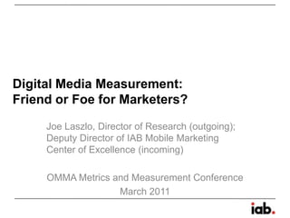 Digital Media Measurement:Friend or Foe for Marketers? Joe Laszlo, Director of Research (outgoing); Deputy Director of IAB Mobile Marketing Center of Excellence (incoming) OMMA Metrics and Measurement Conference March 2011 