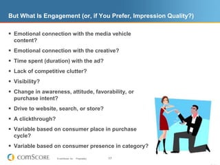 But What Is Engagement (or, if You Prefer, Impression Quality?)Emotional connection with the media vehicle content?Emotional connection with the creative?Time spent (duration) with the ad?Lack of competitive clutter?Visibility?Change in awareness, attitude, favorability, or purchase intent?Drive to website, search, or store?A clickthrough?Variable based on consumer place in purchase cycle?Variable based on consumer presence in category?17