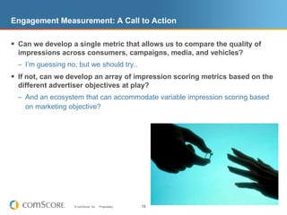 Engagement Measurement: A Call to ActionCan we develop a single metric that allows us to compare the quality of impressions across consumers, campaigns, media, and vehicles?I’m guessing no, but we should try..If not, can we develop an array of impression scoring metrics based on the different advertiser objectives at play?And an ecosystem that can accommodate variable impression scoring based on marketing objective?