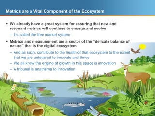 Metrics are a Vital Component of the EcosystemWe already have a great system for assuring that new and resonant metrics will continue to emerge and evolveIt’s called the free market systemMetrics and measurement are a sector of the “delicate balance of nature” that is the digital ecosystemAnd as such, contribute to the health of that ecosystem to the extent that we are unfettered to innovate and thriveWe all know the engine of growth in this space is innovationA tribunal is anathema to innovation