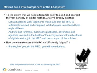 Note: this presentation is not, in fact, accredited by the MRC.Metrics are a Vital Component of the EcosystemTo the extent that we need a tripartite body to audit and accredit the vast panoply of digital metrics… we’ve already got thatLet’s all agree to work together to make sure that the MRC is sufficiently focused and energized to fill whatever unmet need here might still existAnd first and foremost, that means publishers, advertisers and agencies invested in the health of the ecosystem and the robustness of digital metrics, join the MRC and become part of the solutionHow do we make sure the MRC is sufficiently “digital”?If enough of you join the MRC, you will have done so