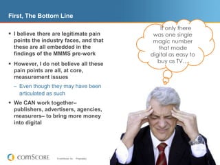 First, The Bottom Line    If only there was one single magic number that made digital as easy to buy as TV…I believe there are legitimate pain points the industry faces, and that these are all embedded in the findings of the MMMS pre-workHowever, I do not believe all these pain points are all, at core, measurement issuesEven though they may have been articulated as suchWe CAN work together– publishers, advertisers, agencies, measurers– to bring more money into digital