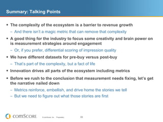 Summary: Talking PointsThe complexity of the ecosystem is a barrier to revenue growthAnd there isn’t a magic metric that can remove that complexityA good thing for the industry to focus some creativity and brain power on is measurement strategies around engagementOr, if you prefer, differential scoring of impression qualityWe have different datasets for pre-buy versus post-buyThat’s part of the complexity, but a fact of lifeInnovation drives all parts of the ecosystem including metricsBefore we rush to the conclusion that measurement needs fixing, let’s get the narrative nailed downMetrics reinforce, embellish, and drive home the stories we tellBut we need to figure out what those stories are first