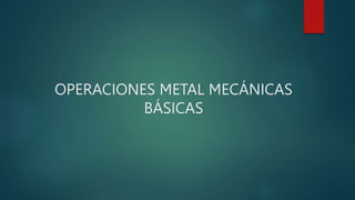 OPERACIONES METAL MECÁNICAS
BÁSICAS
 
