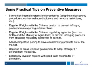 10
Some Practical Tips on Preventive Measures:
• Strengthen internal systems and procedures (adopting strict security
procedures, contractual non-disclosure and non-use restrictions,
etc.).
• Register IP rights with the Chinese custom to prevent infringing
products from exporting outside China.
• Register IP rights with the Chinese regulatory agencies (such as
SFDA and the Ministry of Agriculture) to prevent infringing products
from obtaining regulatory approvals or permits.
• Adopt competitive pricing to drive counterfeiting products out of the
market.
• Continue to press Chinese government to adopt stronger IP
enforcement measures.
• Selectively invest in regions with good track records for IP
protection.
 
