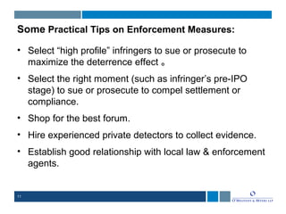 11
Some Practical Tips on Enforcement Measures:
• Select “high profile” infringers to sue or prosecute to
maximize the deterrence effect 。
• Select the right moment (such as infringer’s pre-IPO
stage) to sue or prosecute to compel settlement or
compliance.
• Shop for the best forum.
• Hire experienced private detectors to collect evidence.
• Establish good relationship with local law & enforcement
agents.
 
