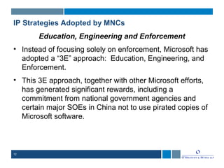 12
IP Strategies Adopted by MNCs
Education, Engineering and Enforcement
• Instead of focusing solely on enforcement, Microsoft has
adopted a “3E” approach: Education, Engineering, and
Enforcement.
• This 3E approach, together with other Microsoft efforts,
has generated significant rewards, including a
commitment from national government agencies and
certain major SOEs in China not to use pirated copies of
Microsoft software.
 