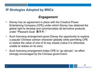13
IP Strategies Adopted by MNCs
Engagement
• Disney has an agreement in place with the Creative Power
Entertaining Company (CPE) under which Disney has obtained the
global right to develop and commercialize all derivative products
under “Pleasant Goat 喜羊羊 .”
• Such licensing arrangement gives Disney the opportunity to explore
a popular Chinese cartoon character globally while permitting CPE
to realize the value of one of its key assets (value it is otherwise
unable to realize on its own).
• Such licensing arrangement helps CPE to “go abroad,” an effort
strongly encouraged by the Chinese government.
 