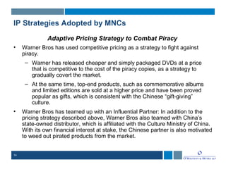 14
IP Strategies Adopted by MNCs
Adaptive Pricing Strategy to Combat Piracy
• Warner Bros has used competitive pricing as a strategy to fight against
piracy.
– Warner has released cheaper and simply packaged DVDs at a price
that is competitive to the cost of the piracy copies, as a strategy to
gradually covert the market.
– At the same time, top-end products, such as commemorative albums
and limited editions are sold at a higher price and have been proved
popular as gifts, which is consistent with the Chinese “gift-giving”
culture.
• Warner Bros has teamed up with an Influential Partner: In addition to the
pricing strategy described above, Warner Bros also teamed with China’s
state-owned distributor, which is affiliated with the Culture Ministry of China.
With its own financial interest at stake, the Chinese partner is also motivated
to weed out pirated products from the market.
 
