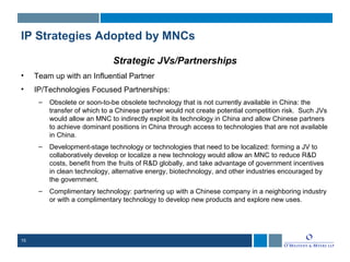 15
IP Strategies Adopted by MNCs
Strategic JVs/Partnerships
• Team up with an Influential Partner
• IP/Technologies Focused Partnerships:
– Obsolete or soon-to-be obsolete technology that is not currently available in China: the
transfer of which to a Chinese partner would not create potential competition risk. Such JVs
would allow an MNC to indirectly exploit its technology in China and allow Chinese partners
to achieve dominant positions in China through access to technologies that are not available
in China.
– Development-stage technology or technologies that need to be localized: forming a JV to
collaboratively develop or localize a new technology would allow an MNC to reduce R&D
costs, benefit from the fruits of R&D globally, and take advantage of government incentives
in clean technology, alternative energy, biotechnology, and other industries encouraged by
the government.
– Complimentary technology: partnering up with a Chinese company in a neighboring industry
or with a complimentary technology to develop new products and explore new uses.
 