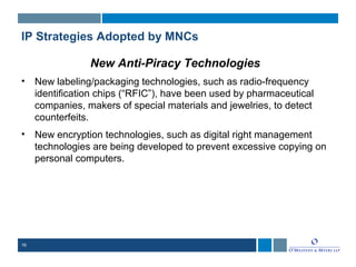 16
IP Strategies Adopted by MNCs
New Anti-Piracy Technologies
• New labeling/packaging technologies, such as radio-frequency
identification chips (“RFIC”), have been used by pharmaceutical
companies, makers of special materials and jewelries, to detect
counterfeits.
• New encryption technologies, such as digital right management
technologies are being developed to prevent excessive copying on
personal computers.
 