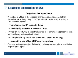 17
IP Strategies Adopted by MNCs
Corporate Venture Capital
• A number of MNCs in the telecom, pharmaceutical, retail, and other
industries are actively using corporate venture capital arms to invest in
Chinese start-ups to:
– developing new IP assets in China
– developing localized IP assets in China
• Provide an opportunity to selectively invest in local Chinese companies that
are developing technologies that are
– complementary to the use of the MNC’s own technology
– expand the use of the MNC’s own technology
• Cultivate a new generation of Chinese business partners who share similar
respect for IP rights.
 