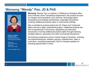 18
Wenseng “Wendy” Pan, JD & PhD
Wenseng “Wendy” Pan is a partner in O’Melveny’s Shanghai office
and a member of the Transactions Department. Her practice focuses
on mergers and acquisitions, joint ventures, technology based
transactions and strategic partnerships, especially transactions
involving intellectual property rights in cross-border settings.
She is admitted to practice before the US. Patent and Trademark
Office and has a deep understanding about intellectual property law.
She is experienced in structuring, negotiating and executing
transactions involving intellectual property rights through licensing,
strategic alliance, acquisition and other commercial transactions.
Her licensing experience covers a broad range of industries, including
the biopharmaceutical, software, gaming, entertainment, retail, e-
commerce, consulting businesses. She is a frequent speaker on
licensing opportunities in China.
O’Melveny & Myers
Shanghai Office
37/F Plaza 66, Phase 1
1266 Nanjing Road West
Telephone:
+86-21-2307-7031
Facsimile:
+86-21-2307-7300
Email: wpan@omm.com
 