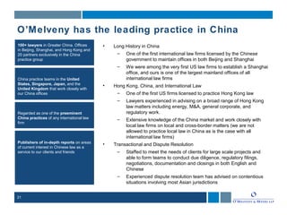 21
100+ lawyers in Greater China. Offices
in Beijing, Shanghai, and Hong Kong and
20 partners exclusively in the China
practice group
China practice teams in the United
States, Singapore, Japan, and the
United Kingdom that work closely with
our China offices
Regarded as one of the preeminent
China practices of any international law
firm
Publishers of in-depth reports on areas
of current interest in Chinese law as a
service to our clients and friends
• Long History in China
– One of the first international law firms licensed by the Chinese
government to maintain offices in both Beijing and Shanghai
– We were among the very first US law firms to establish a Shanghai
office, and ours is one of the largest mainland offices of all
international law firms
• Hong Kong, China, and International Law
– One of the first US firms licensed to practice Hong Kong law
– Lawyers experienced in advising on a broad range of Hong Kong
law matters including energy, M&A, general corporate, and
regulatory work.
– Extensive knowledge of the China market and work closely with
local law firms on local and cross-border matters (we are not
allowed to practice local law in China as is the case with all
international law firms)
• Transactional and Dispute Resolution
– Staffed to meet the needs of clients for large scale projects and
able to form teams to conduct due diligence, regulatory filings,
negotiations, documentation and closings in both English and
Chinese
– Experienced dispute resolution team has advised on contentious
situations involving most Asian jurisdictions
O’Melveny has the leading practice in China
 