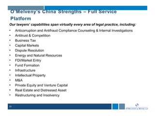 23
O’Melveny’s China Strengths – Full Service
Platform
Our lawyers’ capabilities span virtually every area of legal practice, including:
• Anticorruption and Antifraud Compliance Counseling & Internal Investigations
• Antitrust & Competition
• Business Tax
• Capital Markets
• Dispute Resolution
• Energy and Natural Resources
• FDI/Market Entry
• Fund Formation
• Infrastructure
• Intellectual Property
• M&A
• Private Equity and Venture Capital
• Real Estate and Distressed Asset
• Restructuring and Insolvency
 