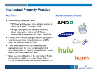 24
Intellectual Property Practice
Key Facts:
• Internationally recognized team
 “[O’Melveny’s] illustrious name attracts a range of
clients for IP work.” Chambers USA
 “Brings a strength to the table that not many
others can match… clients benefit from a
strategically strong presence in Asia.” Legal 500
• Lawyers with technical backgrounds and education in
engineering, physics, computer science, and life
sciences, including several Ph.D.s
• Team offers comprehensive and coordinated
representation on the most complex patent and
technology matters, including multi-jurisdiction, multi-
lawsuit, and multi-defendant cases
• Deep experience litigating in the International Trade
Commission in addition to United States District
Courts, Courts of Appeal, and the US Supreme Court
Representative Clients:
 