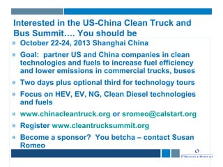 Interested in the US-China Clean Truck and
Bus Summit…. You should be
» October 22-24, 2013 Shanghai China
» Goal: partner US and China companies in clean
technologies and fuels to increase fuel efficiency
and lower emissions in commercial trucks, buses
» Two days plus optional third for technology tours
» Focus on HEV, EV, NG, Clean Diesel technologies
and fuels
» www.chinacleantruck.org or sromeo@calstart.org
» Register www.cleantrucksummit.org
» Become a sponsor? You betcha – contact Susan
Romeo
 