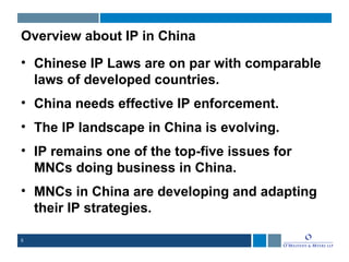 5
Overview about IP in China
• Chinese IP Laws are on par with comparable
laws of developed countries.
• China needs effective IP enforcement.
• The IP landscape in China is evolving.
• IP remains one of the top-five issues for
MNCs doing business in China.
• MNCs in China are developing and adapting
their IP strategies.
 