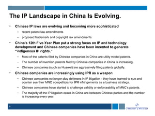 6
The IP Landscape in China Is Evolving.
• Chinese IP laws are evolving and becoming more sophisticated
– recent patent law amendments
– proposed trademark and copyright law amendments
• China’s 12th Five-Year Plan put a strong focus on IP and technology
development and Chinese companies have been incented to generate
“indigenous IP rights.”
– Most of the patents filed by Chinese companies in China are utility model patents.
– The number of invention patents filed by Chinese companies in China is increasing.
– Chinese companies (such as Huawei) are aggressively filing patents globally.
• Chinese companies are increasingly using IPR as a weapon
– Chinese companies no longer play defenses in IP litigation - they have learned to sue and
counter sue their MNC competitors for IPR infringements as a business strategy.
– Chinese companies have started to challenge validity or enforceability of MNC’s patents.
– The majority of the IP litigation cases in China are between Chinese parties and the number
is increasing every year.
 