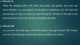  PHASE-II
 Make the chanting softer and softer and gentler and gentler, and more and
more effortless. As you progress on the path of meditation, you will reach the
second phase of japa in which you start feeling the vibration of the japa in the
particular part of the body and later throughout the body.
 PHASE-III
 As you slow down the japa of OM kara observe the gap between OM. Further
you slow down the gap widens and widens to diffuse into silence.
 