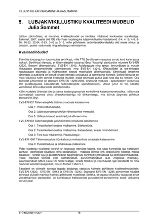 KILLUSTIKU KAEVANDAMINE JA KASUTAMINE



5.          LUBJAKIVIKILLUSTIKU KVALITEEDI MUDELID
            Ju lia Š o m m e t
Lä h tu n p õ h im õ tte s t, e t m is ta h e s k v a lite e d im u d e l o n k in d la k s m ä ä ra tu d k o n k re e ts e s ta n d a rd ig a .
Ee lm is e l, 2 0 0 7 . a a s ta l o lid O Ü Vä o P a a s to o d a n g u k s lu b ja k iv ik illu s tik u fra k ts io o n id : 0 -4 , 4 -1 6 , 4 -8 , 8 -
1 6 , 1 6 -3 2 , 3 2 -6 4 , 0 -6 3 , 0 -4 5 ja 0 -1 6 , m ille p õ h ilis te k s ta rb im is v a ld k o n d a d e k s o lid te e d e e h itu s ja
b e to o n i-, p u is te - (s id u m a ta ) n in g a s fa lts e g u v a lm is ta m in e .

Kvaliteedinõuded

Ette v õ tte to o d a n g u l o n to o tm is o h je s e rtifik a a t, m ille TTÜ Se rtifits e e rim is a s u tu s a n n a b k o rd k a h e a a s ta
jo o k s u l. Se rtifik a a t tõ e n d a b , e t tä ite m a te rja lid v a s ta v a d Ee s ti Va b a riig i s ta n d a rd ite n õ u e te le EVS-EN
1 2 6 2 0 , B e to o n i tä ite m a te rja lid , EVS-EN 1 3 0 4 3 , As fa lts e g u d e n in g te e d e , le n n u v ä lja d e ja m u u d e
liik lu s a la d e p in d a m is k ih tid e tä ite m a te rja lid n in g EVS-EN 1 3 2 4 2 , Eh itu s tö ö d e l ja te e -e h itu s e s
k a s u ta ta v a te s id u m a ta ja h ü d ra u lilis e lt s e o tu d m a te rja lid e tä ite m a te rja lid . Se rtifik a a d i o m a m in e
tä h e n d a b ja a u d iito rid o n te in u d te h a s e e s m a s e ü le v a a tu s e ja to o tm is o h je k o n tro lli. Se lle s t lä h tu v a lt o n
m e ie k illu s tik u l k o lm p õ h ilis t k v a lite e d i m u d e lit, e ra ld i te llim u s te p u h u l v õ ib n e id o lla k a ro h k e m . Ü k s
s e llis te s t ju h tu m ite s t o n s ta n d a rd EVS-EN 1 3 2 8 5 :2 0 0 3 , Unbound mixtures - specification” (s id u m a ta
e h k p u is te s e g u d e s k a s u ta ta v a te tä ite m a te rja lid e s p e ts ifik a ts io o n ). An tu d ju h u l o li to o k illu s tik
v a lm is ta tu d le n n u v ä lja te e d e la ie n d a m is e k s .
Kõ ik i m u d e le id ü h e n d a b ü k s ja s a m a to o d a n g u p ro o v id e k o n tro llim is -k a ts e ta m is m e to o d ik a , s õ ltu m a ta
to o rm a te rja li s a a m is e v iis is t (fre e s k o m b a in ig a v õ i lõ h k a m is e g a ), m is to im u b jä rg m is te p õ h ilis te
s ta n d a rd ite jä rg i:
EVS-EN 9 3 2 Tä ite m a te rja lid e ü ld is te o m a d u s te k a ts e ta m in e
            O s a 1 : P ro o v iv õ tu m e e to d id .
            O s a 2 : La b o ra to o rs e te p ro o v id e v ä h e n d a m is e m e e to d id .
            O s a 5 : Ü ld k a s u ta ta v a d s e a d m e d ja k a lib re e rim in e .
EVS-EN 9 3 3 Tä ite m a te rja lid e g e o m e e trilis te o m a d u s te k a ts e ta m in e
            O s a 1 : Te ra s tik u lis e k o o s tis e m ä ä ra m in e . Sõ e la n a lü ü s .
            O s a 2 : Te ra s tik u lis e k o o s tis e m ä ä ra m in e . Ka ts e s õ e la d , a v a d e n im im õ õ tm e d .
            O s a 3 : Te ra k u ju m ä ä ra m in e . P la a ts u s te g u r.
EVS-EN 1 0 9 7 Tä ite m a te rja lid e fü ü s ik a lis te ja m e h a a n ilis te o m a d u s te k a ts e ta m in e
            O s a 3 : P u is te tih e d u s e ja tü h ik lik k u s e m ä ä ra m in e
P id e v to o d a n g u k v a lite e d i k o n tro ll o n te o s ta ta v e tte v õ tte la b o ris , k u s s a a b k o n tro llid a ig a fra k ts io o n i
p u h tu s t - p e e n o s is te s is a ld u s t, te h a s õ e la n a lü ü s – m ä ä ra ta lõ im is e e h k te ra s tik u lin e k o o s tis t, m õ õ ta
p la a ts u s t – te ra d e k u ju ja p u is te tih e d u s t. Ne id te g e v u s i k o n tro llib k o rd a a s ta s k a s e rtifits e e rim is a s u tu s .
P e a le m a in itu d te im id e v e e l k ü lm a k in d lu s t, p u ru n e m is k in d lu s t (Lo s An g e le s e m e e to d il),
k u lu m is k in d lu s t (Mik ro -Ee v a l v õ i No d ic te s tig a ), te ra d e tih e d u s t ja v e e im a v u s t. Ig a l s ta n d a rd il o n o m a
p ro o v id e k a ts e ta m is s a g e d u s t, m is o n to o d u d Ta b e l 5 -1 .
Ta v a lis e lt o n v õ im a lik k o rra g a ta g a d a to o d a n g u v a s ta v u s k o lm e le p õ h ilis te le k v a lite e d im u d e lite le :
EVS-EN 1 2 6 2 0 , EVS-EN 1 3 0 4 3 ja EVS-EN 1 3 2 4 2 . Sta n d a rd i EVS-EN 1 3 2 8 5 p iirn o rm id e n õ u d e d
e rin e v a d o lu lis e lt m a in itu d k o lm e s t p õ h ilis te s t m u d e lite s t. Se lle k s , e t ta g a d a k illu s tik k u v a s ta v u s t a in u lt
v iim a tim a in itu d s ta n d a rd ile , o n k o rra ld a tu d fra k ts io o n id e p u ru s ta m in e -s o rte e rim in e e ra ld i v ä ik s e m a
p u ru s ti p e a l.




TTÜ MÄ EINSTITUUT                                                             18
 