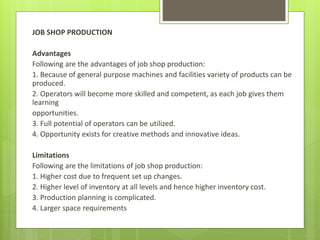 JOB SHOP PRODUCTION
Advantages
Following are the advantages of job shop production:
1. Because of general purpose machines and facilities variety of products can be
produced.
2. Operators will become more skilled and competent, as each job gives them
learning
opportunities.
3. Full potential of operators can be utilized.
4. Opportunity exists for creative methods and innovative ideas.
Limitations
Following are the limitations of job shop production:
1. Higher cost due to frequent set up changes.
2. Higher level of inventory at all levels and hence higher inventory cost.
3. Production planning is complicated.
4. Larger space requirements
 