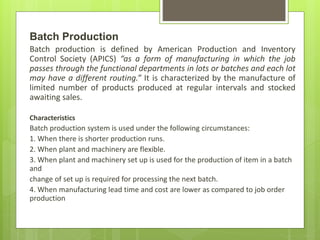 Batch Production
Batch production is defined by American Production and Inventory
Control Society (APICS) “as a form of manufacturing in which the job
passes through the functional departments in lots or batches and each lot
may have a different routing.” It is characterized by the manufacture of
limited number of products produced at regular intervals and stocked
awaiting sales.
Characteristics
Batch production system is used under the following circumstances:
1. When there is shorter production runs.
2. When plant and machinery are flexible.
3. When plant and machinery set up is used for the production of item in a batch
and
change of set up is required for processing the next batch.
4. When manufacturing lead time and cost are lower as compared to job order
production
 