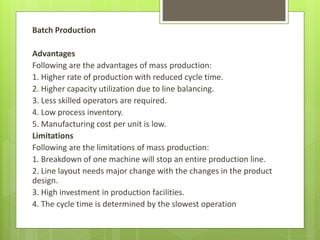 Batch Production
Advantages
Following are the advantages of mass production:
1. Higher rate of production with reduced cycle time.
2. Higher capacity utilization due to line balancing.
3. Less skilled operators are required.
4. Low process inventory.
5. Manufacturing cost per unit is low.
Limitations
Following are the limitations of mass production:
1. Breakdown of one machine will stop an entire production line.
2. Line layout needs major change with the changes in the product
design.
3. High investment in production facilities.
4. The cycle time is determined by the slowest operation
 