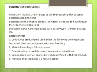 CONTINUOUS PRODUCTION
Production facilities are arranged as per the sequence of production
operations from the first
operations to the finished product. The items are made to flow through
the sequence of operations
through material handling devices such as conveyors, transfer devices,
etc.
Characteristics
1. Continuous production is used under the following circumstances:
Dedicated plant and equipment with zero flexibility.
2. Material handling is fully automated.
3. Process follows a predetermined sequence of operations.
4. Component materials cannot be readily identified with final product.
5. Planning and scheduling is a routine action.
 