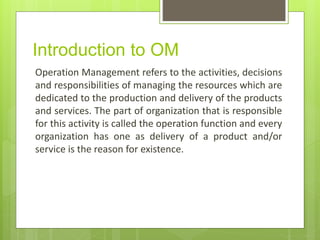 Introduction to OM
Operation Management refers to the activities, decisions
and responsibilities of managing the resources which are
dedicated to the production and delivery of the products
and services. The part of organization that is responsible
for this activity is called the operation function and every
organization has one as delivery of a product and/or
service is the reason for existence.
 
