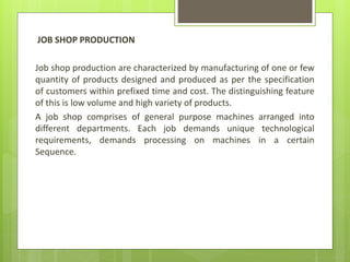JOB SHOP PRODUCTION
Job shop production are characterized by manufacturing of one or few
quantity of products designed and produced as per the specification
of customers within prefixed time and cost. The distinguishing feature
of this is low volume and high variety of products.
A job shop comprises of general purpose machines arranged into
different departments. Each job demands unique technological
requirements, demands processing on machines in a certain
Sequence.
 
