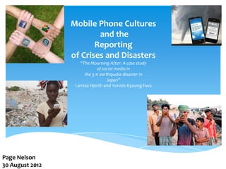 Mobile Phone Cultures
                         and the
                        Reporting
                 of Crises and Disasters
                    “The Mourning After: A case study
                              of social media in
                       the 3.11 earthquake disaster in
                                    Japan”
                  Larissa Hjorth and Yonnie Kyoung-hwa




Page Nelson
30 August 2012
 