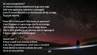 Ga sarà mai giustizia?
In chéscto mond probabilment la ga sarà miga
Ghè trop egoiscmo, cativeria e malvagità
L’om l’è ormai davanti a un mur pussée alt de na diga
El ga più dignità
Forse da un’altra part? Ghè forse na speranza?
L’om l’è debol el capiss miga che l’è na furmiga
Chél fa part de l’univers, che l’è miga divers
Che in sctà manèra la so salvezza mai el ragiungerà
E in poc temp tutt el disctrugerà
Avanti isci!
Prèsct o tardi tutt chéscto el finirà
E de l’om, probabilment, poch tracc a rescterà
Forse domà la sctoria cuntada dai sctèl
De la sò mescchinità
Gil

 