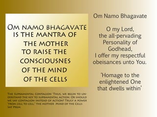 Om Namo Bhagavate

                                                          O my Lord,
                                                       the all-pervading
                                                         Personality of
                                                           Godhead,
                                                     I offer my respectful
                                                    obeisances unto You.

                                                       ‘Homage to the
                                                      enlightened One
                                                     that dwells within’
The Supramental Contagion ‘Thus, we begin to un-
derstand the key to supramental action. Or should
we say contagion instead of action? Truly a power
“from cell to cell.” the mother Mind of the Cells
Sat Prem
 