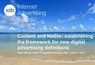 This is a PowerPoint presentation
17 April 2014
Content and Native: establishing
the framework for new digital
advertising definitions
Clare O’Brien, Senior Programmes Manager, IAB | April 1st, 2014
 