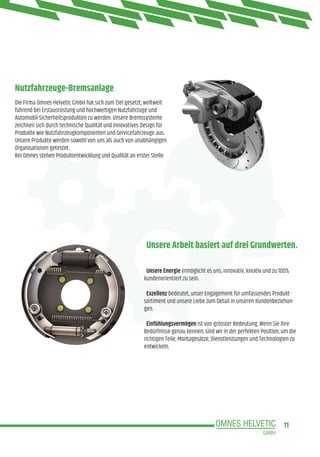 11
Nutzfahrzeuge-Bremsanlage
Unsere Arbeit basiert auf drei Grundwerten.
Die Firma Omnes Helvetic GmbH hat sich zum Ziel gesetzt, weltweit
führend bei Erstausrüstung und hochwertigen Nutzfahrzuge und
Automobil-Sicherheitsprodukten zu werden. Unsere Bremssysteme
zeichnen sich durch technische Qualität und innovatives Design für
Produkte wie Nutzfahrzeugkomponenten und Servicefahrzeuge aus.
Unsere Produkte werden sowohl von uns als auch von unabhängigen
Organisationen getestet.
Bei Omnes stehen Produktentwicklung und Qualität an erster Stelle.
Unsere Energie ermöglicht es uns, innovativ, kreativ und zu 100%
kundenorientiert zu sein.
Exzellenz bedeutet, unser Engagement für umfassendes Produkt-
sortiment und unsere Liebe zum Detail in unseren Kundenbeziehun-
gen.
Einfühlungsvermögen ist von grösster Bedeutung. Wenn Sie Ihre
Bedürfnisse genau kennen, sind wir in der perfekten Position, um die
richtigen Teile, Montagesätze, Dienstleistungen und Technologien zu
entwickeln.
 