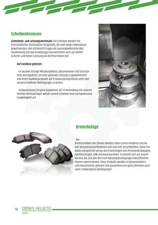 12
Scheibenbremsen
Bremsbeläge
Sicherheits- und Leistungsmerkmale: Die Scheiben werden mit
fortschrittlicher Konstruktion hergestellt, die eine lange Lebensdauer
gewährleisten. Und schliesslich tragen die aussergewöhnliche Wär-
meableitung und das erstklassige Giessverfahren auch zur extrem
sicheren und hohen Leistung von Bremsscheiben bei.
Auf Exzellenz getestet :
•Es wurden strenge Metallurgietests, Dynamometer und Strassen-
tests durchgeführt, um eine optimale Leistung zu gewährleisten
und Ihnen Qualitätsprodukte auf Erstausrüstungsniveau unter den
anspruchsvollsten Bedingungen zu liefern.
•Erstausrüstung (Original Equipment, OE) In Verbindung mit unseren
Premier-Bremsbelägen weisen unsere Scheiben eine nachgewiesene
Langlebigkeit auf.
Die
Bremsscheiben von Omnes Helvetic haben einen mittleren und ho-
hen Absorptionskoeffizienten und sind sehr verschleißfest. Diese Pro-
dukte entsprechen genau den Erwartungen von Personenkraftwagen,
Nutzfahrzeugen, LKW und Baumaschinen. Es bezieht sich auf unsere
Marken, die sich von den nach Nutzungsbedingungen klassifizierten
Marken unterscheiden. Diese Produkte werden in Dynamometern
und Industrietests getestet und garantieren ein gutes Bremsen auch
unter schwierigsten Bedingungen.
 