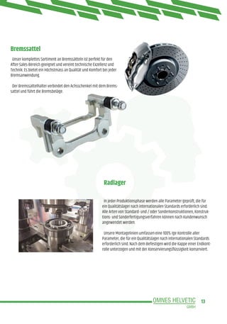 13
Bremssattel
Radlager
Unser komplettes Sortiment an Bremssätteln ist perfekt für den
After-Sales-Bereich geeignet und vereint technische Exzellenz und
Technik. Es bietet ein Höchstmass an Qualität und Komfort bei jeder
Bremsanwendung.
Der Bremssattelhalter verbindet den Achsschenkel mit dem Brems-
sattel und führt die Bremsbeläge.
In jeder Produktionsphase werden alle Parameter geprüft, die für
ein Qualitätslager nach internationalen Standards erforderlich sind.
Alle Arten von Standard- und / oder Sonderkonstruktionen, Konstruk-
tions- und Sonderfertigungsverfahren können nach Kundenwunsch
angewendet werden.
Unsere Montagelinien umfassen eine 100% ige Kontrolle aller
Parameter, die für ein Qualitätslager nach internationalen Standards
erforderlich sind. Nach dem Befestigen wird die Kappe einer Endkont-
rolle unterzogen und mit der Konservierungsflüssigkeit konserviert.
 