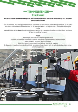 15
Bremstrommel
Dass wir sie für fast alle Fahrzeugtypen anbieten und dabei immer auf eine einfache, sichere Montage achten, ist für uns selbst-
verständlich. Unsere Bremstrommeln bestehen aus hochwertigem Material in Grauguss-Qualität und zeigen ein homogenes
Gefüge.
Alle Funktionsmassen der Omnes Bremstrommeln werden während der Produktion einer 100-prozentigen Prüfung unterzogen.
So kann uns kein Detail entgehen.
Vorteile
Hochwertige Grauguss-Qualität mit homogenem Gefüge.
Schnelles Einfahren der Trommel durch optimale Oberflächenrauigkeit der Reibfläche gewährleistet.
Stabile Reibwerte durch gute Wärmeleitfähigkeit.
Zahlreiche Trommeln mit vormontiertem Radlager und Zubehör erhältlich.
Ergänzung des Produktprogramms um beschichtete Bremstrommeln, welche eine hohe Korrosionsbeständigkeit und zeitspa-
rende Montage bieten.
Für unsere Kunden stellen wir hohe Ansprüche: Jedes unsere Produkte muss über die bekannte Omnes Qualität verfügen –
auch die Bremstrommeln.
TROMMELBREMSEN
 