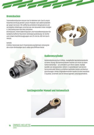 16
Bremsbacken
Gestängesteller Manuel und Automatisch
Radbremszylinder
Trommelbremsbacken müssen hart im Nehmen sein. Durch unsere
Pulverbeschichtung werden unsere Produkte noch widerstandsfähi-
ger gegen Korrosion. Mit vollflächig verklebtem Belagmaterial und
versiegelten Klebefugen erreichen wir eine besonders hohe Festigke-
it. Gleichzeitig kann kein Rost entstehen.
Bremsbacken, Hinterradbremsbacken und Feststellbremsbacken für
landwirtschaftliche Maschinen (Anhängerauskleidung), für leichte
und schwere Nutzfahrzeuggruppen von 215 mm bis 430 mm Durch-
messer.
Vorteile
Erhöhter Rostschutz durch Pulverlackierung.Optimale Leistung bei
den ersten Bremsungen durch radius-geschliffenen Backe
Kostenreduzierung durch billige, mangelhafte Nachahmerprodukte
ist keine Lösung. Nachahmerprodukte machen sich nicht nur beim
Fahren bemerkbar – sie schmälern auch Ihren Gewinn. Häufige
Ausfälle von Komponenten, höherer Ersatzteilbedarf und kürzere
Serviceintervalle führen zu erhöhten laufenden Kosten und Wartun-
gsrechnungen. Omnes Originalbremsteilen kaufen ist eine Investition
in Qualität, Sicherheit und ein hervorragendes Leistungsverhältnis.
 