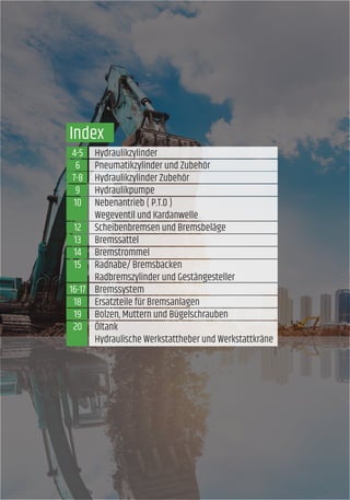 4-5
6
7-8
9
10
12
13
14
15
16-17
18
19
20
Index
Hydraulikzylinder
Pneumatikzylinder und Zubehör
Hydraulikzylinder Zubehör
Hydraulikpumpe
Nebenantrieb ( P.T.O )
Wegeventil und Kardanwelle
Scheibenbremsen und Bremsbeläge
Bremssattel
Bremstrommel
Radnabe/ Bremsbacken
Radbremszylinder und Gestängesteller
Bremssystem
Ersatzteile für Bremsanlagen
Bolzen, Muttern und Bügelschrauben
Öltank
Hydraulische Werkstattheber und Werkstattkräne
 